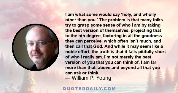 I am what some would say 'holy, and wholly other than you.' The problem is that many folks try to grasp some sense of who I am by taking the best version of themselves, projecting that to the nth degree, factoring in