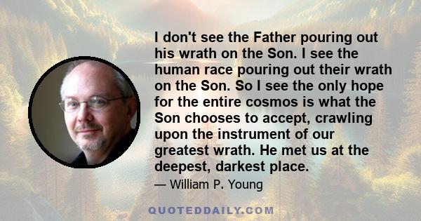 I don't see the Father pouring out his wrath on the Son. I see the human race pouring out their wrath on the Son. So I see the only hope for the entire cosmos is what the Son chooses to accept, crawling upon the