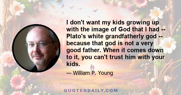 I don't want my kids growing up with the image of God that I had -- Plato's white grandfatherly god -- because that god is not a very good father. When it comes down to it, you can't trust him with your kids.