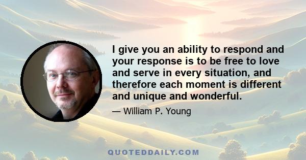 I give you an ability to respond and your response is to be free to love and serve in every situation, and therefore each moment is different and unique and wonderful.