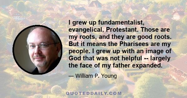 I grew up fundamentalist, evangelical, Protestant. Those are my roots, and they are good roots. But it means the Pharisees are my people. I grew up with an image of God that was not helpful -- largely the face of my