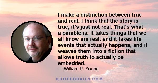 I make a distinction between true and real. I think that the story is true, it’s just not real. That’s what a parable is. It takes things that we all know are real, and it takes life events that actually happens, and it 