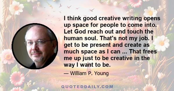 I think good creative writing opens up space for people to come into. Let God reach out and touch the human soul. That's not my job. I get to be present and create as much space as I can ... That frees me up just to be