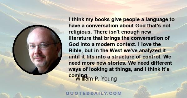 I think my books give people a language to have a conversation about God that's not religious. There isn't enough new literature that brings the conversation of God into a modern context. I love the Bible, but in the