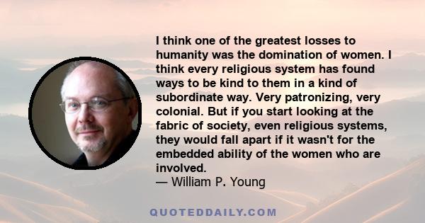 I think one of the greatest losses to humanity was the domination of women. I think every religious system has found ways to be kind to them in a kind of subordinate way. Very patronizing, very colonial. But if you