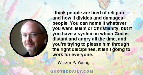 I think people are tired of religion and how it divides and damages people. You can name it whatever you want, Islam or Christianity, but if you have a system in which God is distant and angry all the time, and you're