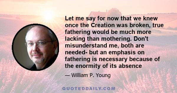 Let me say for now that we knew once the Creation was broken, true fathering would be much more lacking than mothering. Don't misunderstand me, both are needed- but an emphasis on fathering is necessary because of the