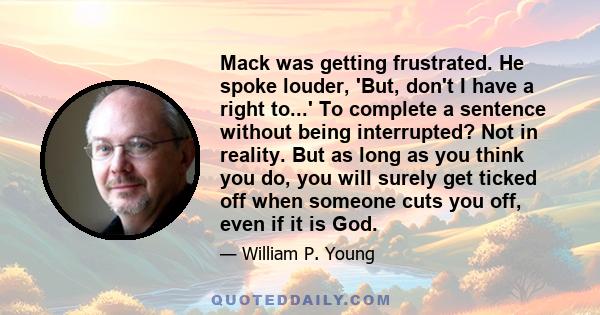 Mack was getting frustrated. He spoke louder, 'But, don't I have a right to...' To complete a sentence without being interrupted? Not in reality. But as long as you think you do, you will surely get ticked off when