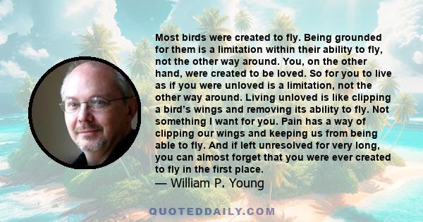 Most birds were created to fly. Being grounded for them is a limitation within their ability to fly, not the other way around. You, on the other hand, were created to be loved. So for you to live as if you were unloved