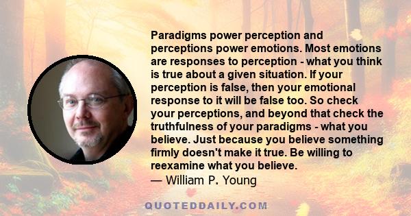 Paradigms power perception and perceptions power emotions. Most emotions are responses to perception - what you think is true about a given situation. If your perception is false, then your emotional response to it will 