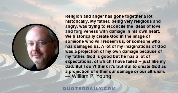 Religion and anger has gone together a lot, historically. My father, being very religious and angry, was trying to reconcile the ideas of love and forgiveness with damage in his own heart. We historically create God in