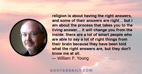 religion is about having the right answers, and some of their answers are right... but i am about the process that takes you to the living answer... it will change you from the inside. there are a lot of smart people