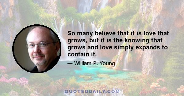 So many believe that it is love that grows, but it is the knowing that grows and love simply expands to contain it.