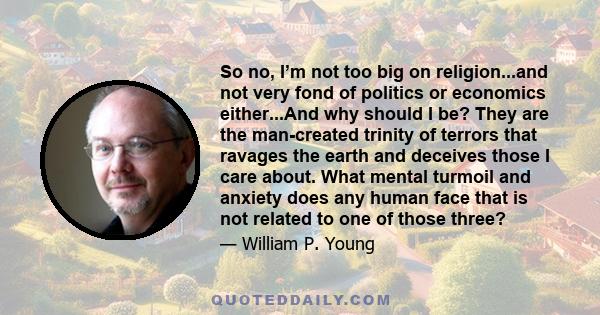 So no, I’m not too big on religion...and not very fond of politics or economics either...And why should I be? They are the man-created trinity of terrors that ravages the earth and deceives those I care about. What