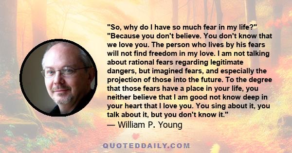 So, why do I have so much fear in my life? Because you don't believe. You don't know that we love you. The person who lives by his fears will not find freedom in my love. I am not talking about rational fears regarding