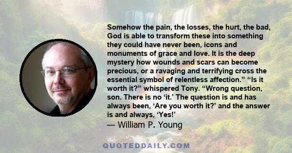 Somehow the pain, the losses, the hurt, the bad, God is able to transform these into something they could have never been, icons and monuments of grace and love. It is the deep mystery how wounds and scars can become