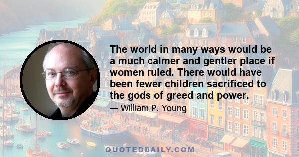 The world in many ways would be a much calmer and gentler place if women ruled. There would have been fewer children sacrificed to the gods of greed and power.