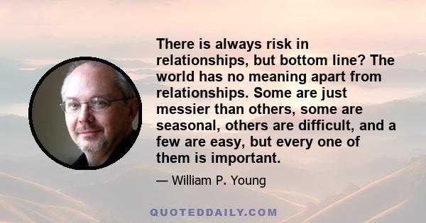 There is always risk in relationships, but bottom line? The world has no meaning apart from relationships. Some are just messier than others, some are seasonal, others are difficult, and a few are easy, but every one of 