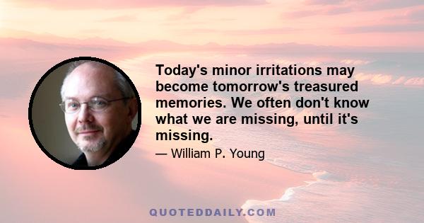 Today's minor irritations may become tomorrow's treasured memories. We often don't know what we are missing, until it's missing.