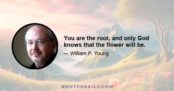 You are the root, and only God knows that the flower will be.