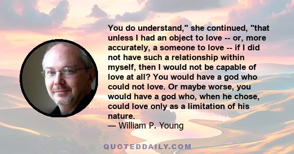 You do understand, she continued, that unless I had an object to love -- or, more accurately, a someone to love -- if I did not have such a relationship within myself, then I would not be capable of love at all? You