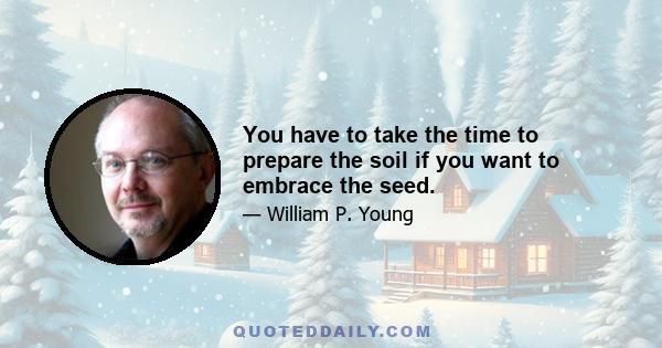 You have to take the time to prepare the soil if you want to embrace the seed.