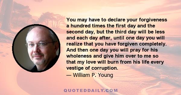 You may have to declare your forgiveness a hundred times the first day and the second day, but the third day will be less and each day after, until one day you will realize that you have forgiven completely. And then