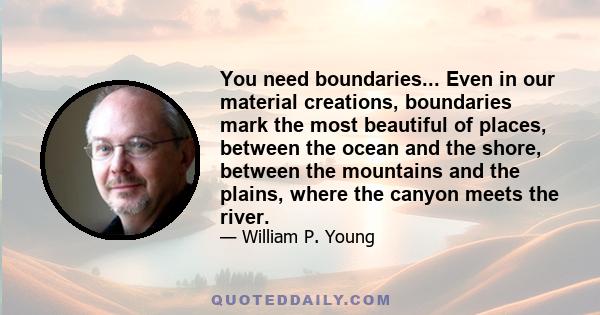 You need boundaries... Even in our material creations, boundaries mark the most beautiful of places, between the ocean and the shore, between the mountains and the plains, where the canyon meets the river.