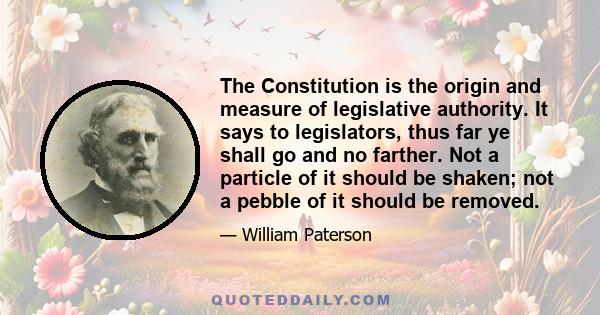 The Constitution is the origin and measure of legislative authority. It says to legislators, thus far ye shall go and no farther. Not a particle of it should be shaken; not a pebble of it should be removed.