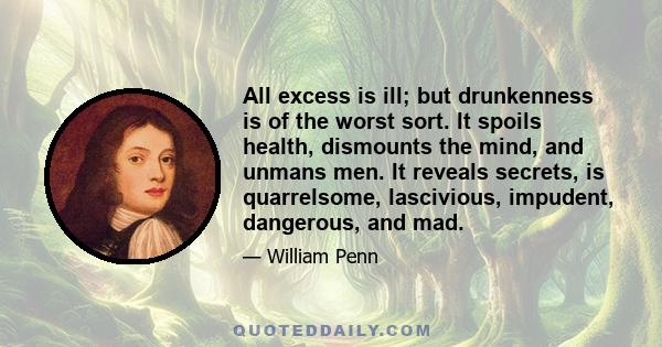 All excess is ill; but drunkenness is of the worst sort. It spoils health, dismounts the mind, and unmans men. It reveals secrets, is quarrelsome, lascivious, impudent, dangerous, and mad.