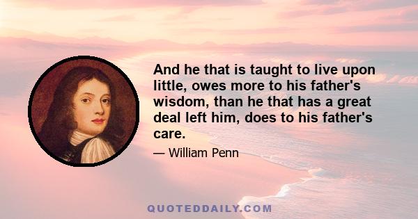 And he that is taught to live upon little, owes more to his father's wisdom, than he that has a great deal left him, does to his father's care.