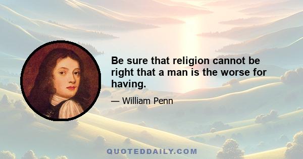 Be sure that religion cannot be right that a man is the worse for having.