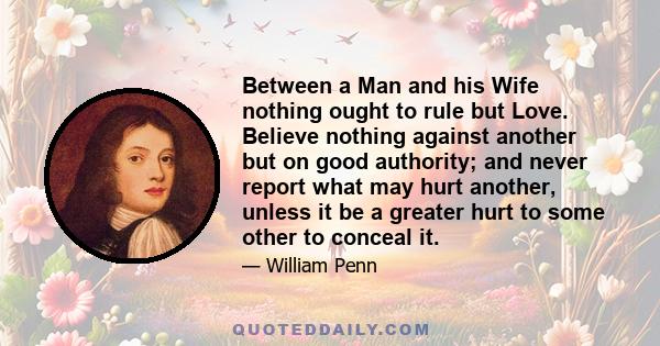 Between a Man and his Wife nothing ought to rule but Love. Believe nothing against another but on good authority; and never report what may hurt another, unless it be a greater hurt to some other to conceal it.