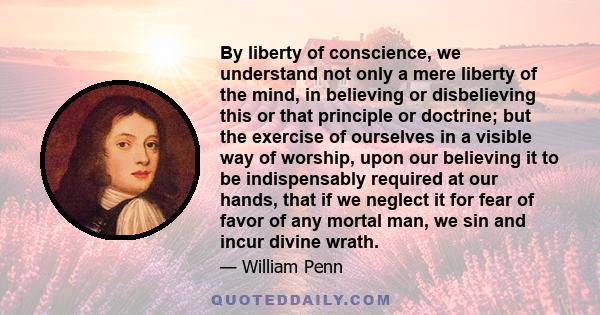 By liberty of conscience, we understand not only a mere liberty of the mind, in believing or disbelieving this or that principle or doctrine; but the exercise of ourselves in a visible way of worship, upon our believing 