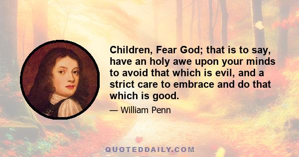 Children, Fear God; that is to say, have an holy awe upon your minds to avoid that which is evil, and a strict care to embrace and do that which is good.