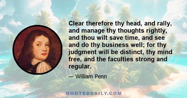 Clear therefore thy head, and rally, and manage thy thoughts rightly, and thou wilt save time, and see and do thy business well; for thy judgment will be distinct, thy mind free, and the faculties strong and regular.