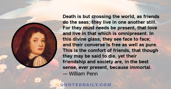 Death is but crossing the world, as friends do the seas; they live in one another still. For they must needs be present, that love and live in that which is omnipresent. In this divine glass, they see face to face; and