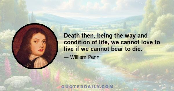 Death then, being the way and condition of life, we cannot love to live if we cannot bear to die.