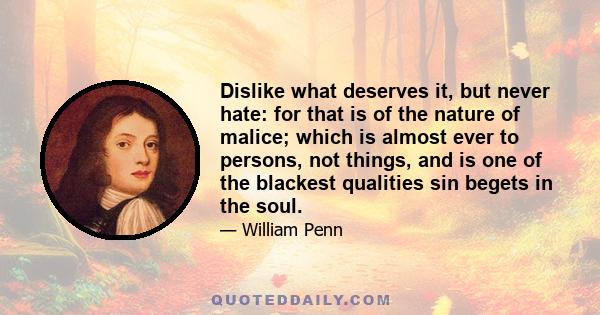 Dislike what deserves it, but never hate: for that is of the nature of malice; which is almost ever to persons, not things, and is one of the blackest qualities sin begets in the soul.