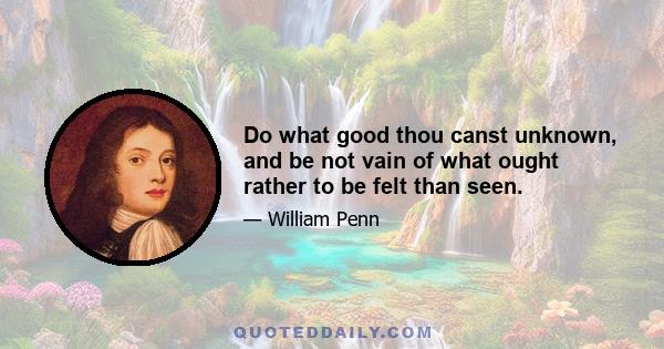 Do what good thou canst unknown, and be not vain of what ought rather to be felt than seen.