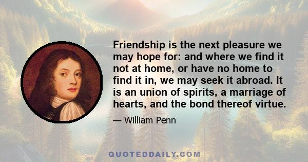 Friendship is the next pleasure we may hope for: and where we find it not at home, or have no home to find it in, we may seek it abroad. It is an union of spirits, a marriage of hearts, and the bond thereof virtue.