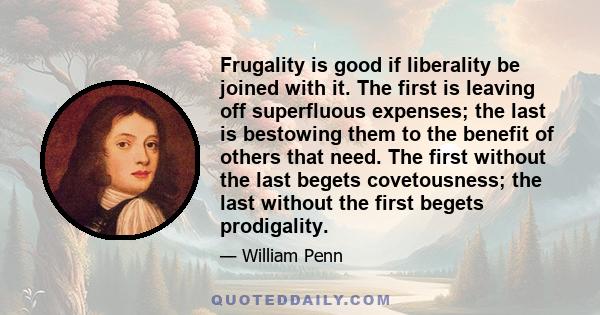 Frugality is good if liberality be joined with it. The first is leaving off superfluous expenses; the last is bestowing them to the benefit of others that need. The first without the last begets covetousness; the last