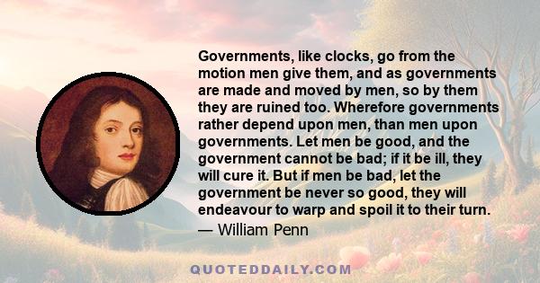 Governments, like clocks, go from the motion men give them, and as governments are made and moved by men, so by them they are ruined too. Wherefore governments rather depend upon men, than men upon governments. Let men