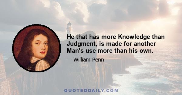 He that has more Knowledge than Judgment, is made for another Man's use more than his own.