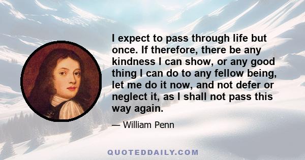 I expect to pass through life but once. If therefore, there be any kindness I can show, or any good thing I can do to any fellow being, let me do it now, and not defer or neglect it, as I shall not pass this way again.