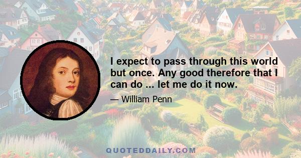 I expect to pass through this world but once. Any good therefore that I can do ... let me do it now.