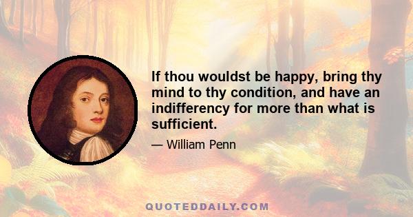 If thou wouldst be happy, bring thy mind to thy condition, and have an indifferency for more than what is sufficient.