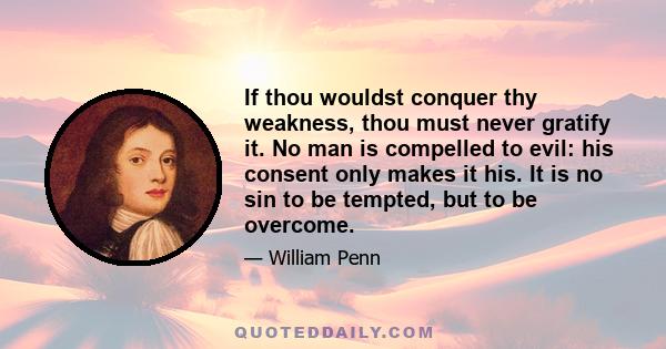 If thou wouldst conquer thy weakness, thou must never gratify it. No man is compelled to evil: his consent only makes it his. It is no sin to be tempted, but to be overcome.