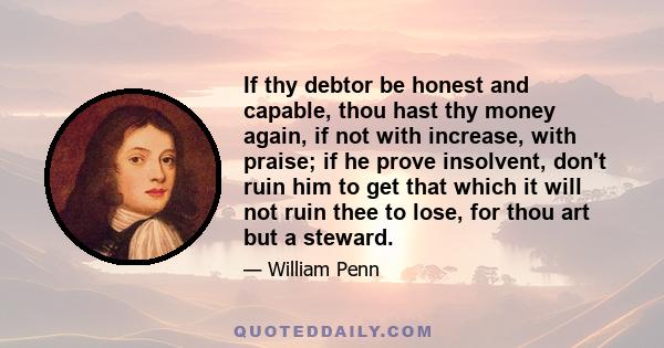 If thy debtor be honest and capable, thou hast thy money again, if not with increase, with praise; if he prove insolvent, don't ruin him to get that which it will not ruin thee to lose, for thou art but a steward.