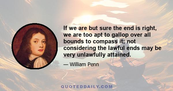 If we are but sure the end is right, we are too apt to gallop over all bounds to compass it; not considering the lawful ends may be very unlawfully attained.